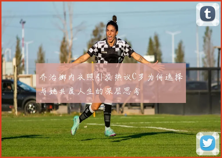 乔治娜内衣照引发热议C罗为何选择与她共度人生的深层思考