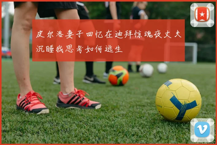 皮尔洛妻子回忆在迪拜惊魂夜丈夫沉睡我思考如何逃生