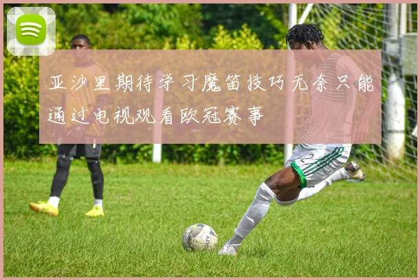 亚沙里期待学习魔笛技巧无奈只能通过电视观看欧冠赛事