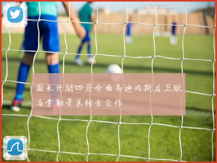 国米计划四月会面乌迪内斯后卫欧马索勒寻求转会合作