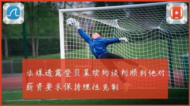 法媒透露登贝莱续约谈判顺利他对薪资要求保持理性克制