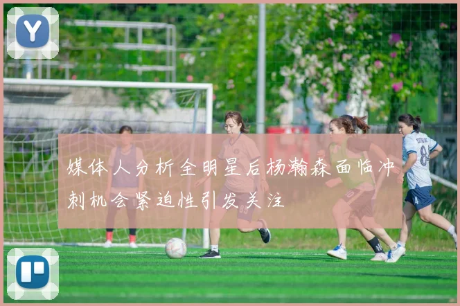 媒体人分析全明星后杨瀚森面临冲刺机会紧迫性引发关注