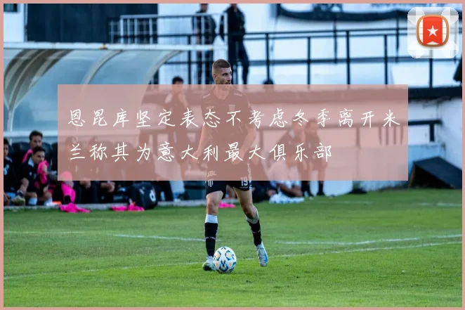 恩昆库坚定表态不考虑冬季离开米兰称其为意大利最大俱乐部
