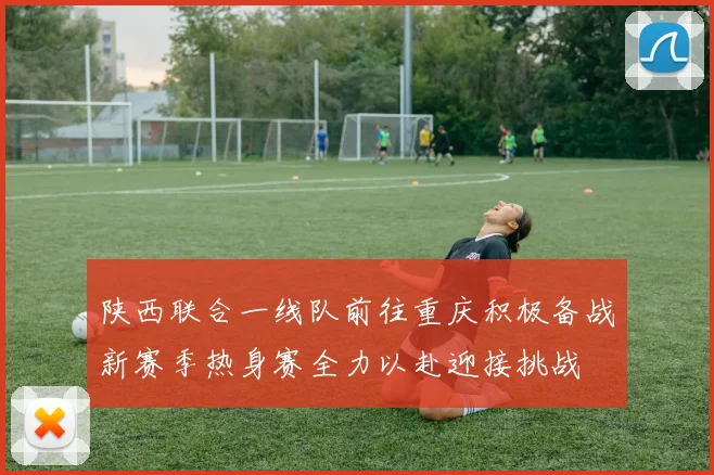 陕西联合一线队前往重庆积极备战新赛季热身赛全力以赴迎接挑战