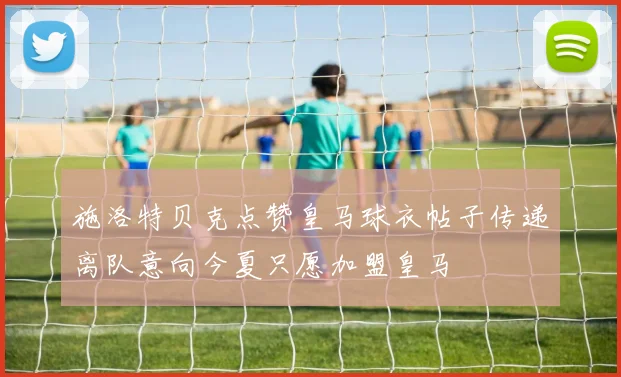 施洛特贝克点赞皇马球衣帖子传递离队意向今夏只愿加盟皇马